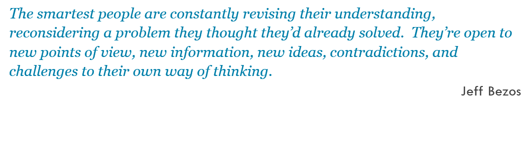 The smartest people are constantly revising their understanding, reconsidering a problem they thought they’d already solved.  They’re open to new points of view, new information, new ideas, contradictions, and challenges to their own way of thinking. -- Jeff Bezos